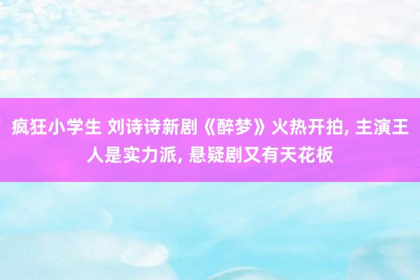 疯狂小学生 刘诗诗新剧《醉梦》火热开拍， 主演王人是实力派， 悬疑剧又有天花板