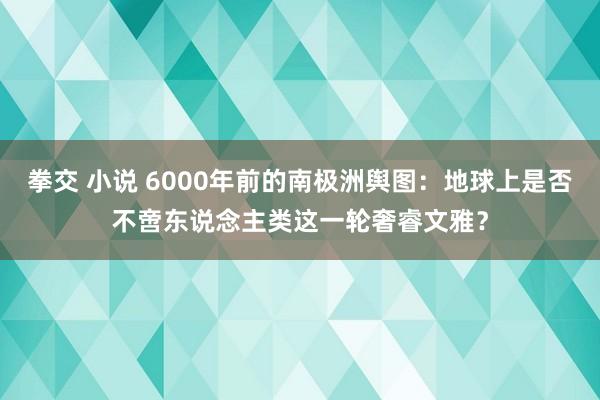 拳交 小说 6000年前的南极洲舆图：地球上是否不啻东说念主类这一轮奢睿文雅？