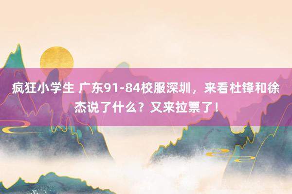 疯狂小学生 广东91-84校服深圳，来看杜锋和徐杰说了什么？又来拉票了！