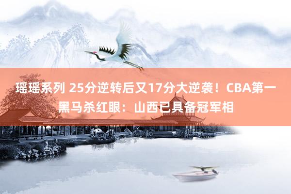 瑶瑶系列 25分逆转后又17分大逆袭！CBA第一黑马杀红眼：山西已具备冠军相