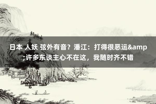 日本 人妖 弦外有音？潘江：打得很恶运&许多东谈主心不在这，我随时齐不错