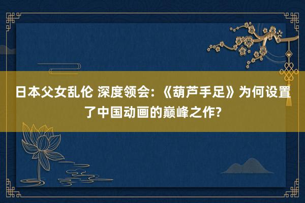 日本父女乱伦 深度领会: 《葫芦手足》为何设置了中国动画的巅峰之作?