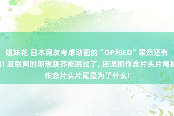 姐妹花 日本网友考虑动画的“OP和ED”果然还有必要存在吗! 互联网时期想跳齐能跳过了， 还坚抓作念片头片尾是为了什么!