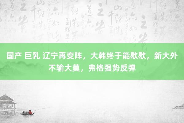 国产 巨乳 辽宁再变阵，大韩终于能歇歇，新大外不输大莫，弗格强势反弹