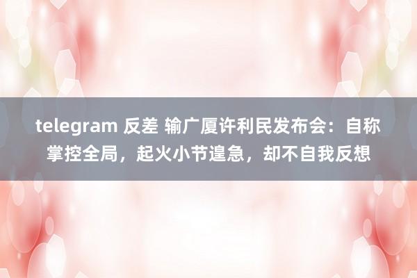 telegram 反差 输广厦许利民发布会：自称掌控全局，起火小节遑急，却不自我反想