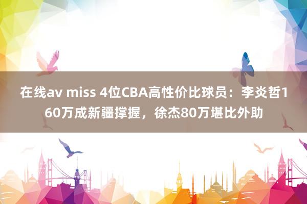 在线av miss 4位CBA高性价比球员：李炎哲160万成新疆撑握，徐杰80万堪比外助