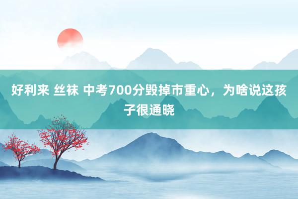 好利来 丝袜 中考700分毁掉市重心，为啥说这孩子很通晓