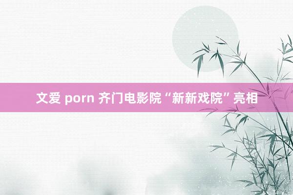 文爱 porn 齐门电影院“新新戏院”亮相