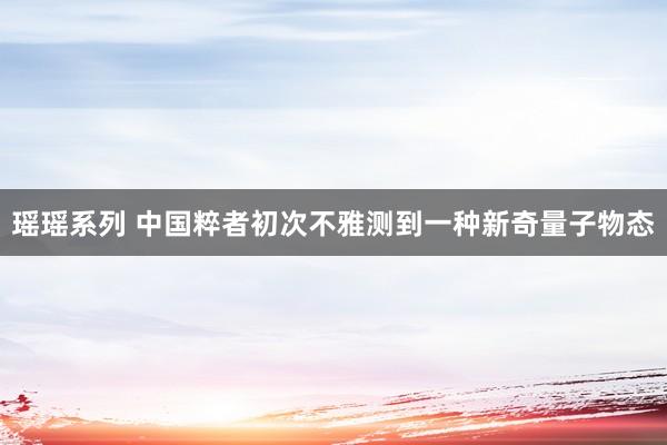 瑶瑶系列 中国粹者初次不雅测到一种新奇量子物态