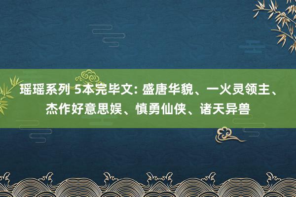 瑶瑶系列 5本完毕文: 盛唐华貌、一火灵领主、杰作好意思娱、慎勇仙侠、诸天异兽