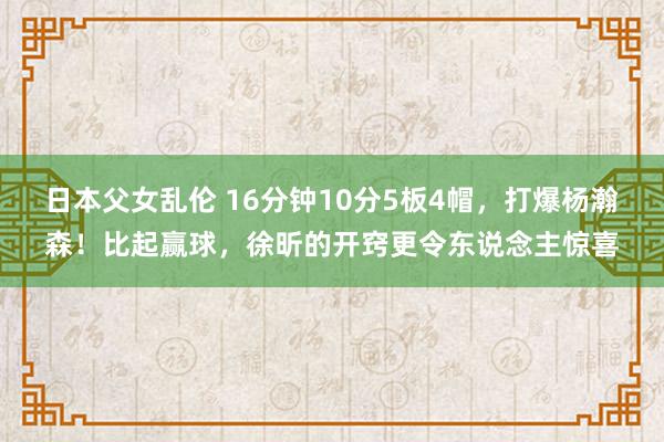 日本父女乱伦 16分钟10分5板4帽，打爆杨瀚森！比起赢球，徐昕的开窍更令东说念主惊喜