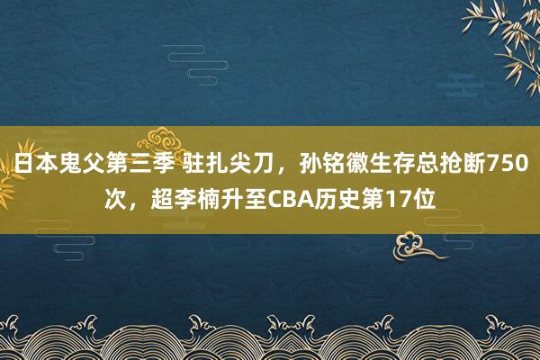 日本鬼父第三季 驻扎尖刀，孙铭徽生存总抢断750次，超李楠升至CBA历史第17位