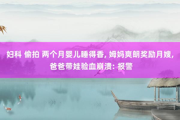 妇科 偷拍 两个月婴儿睡得香， 姆妈爽朗奖励月嫂， 爸爸带娃验血崩溃: 报警