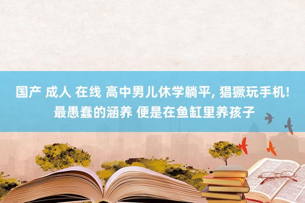 国产 成人 在线 高中男儿休学躺平， 猖獗玩手机! 最愚蠢的涵养 便是在鱼缸里养孩子