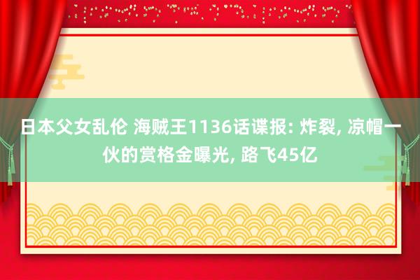 日本父女乱伦 海贼王1136话谍报: 炸裂， 凉帽一伙的赏格金曝光， 路飞45亿