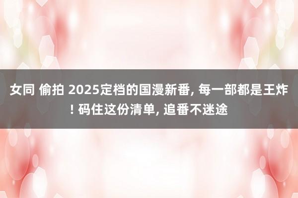 女同 偷拍 2025定档的国漫新番， 每一部都是王炸! 码住这份清单， 追番不迷途