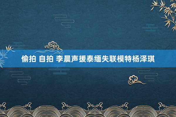 偷拍 自拍 李晨声援泰缅失联模特杨泽琪