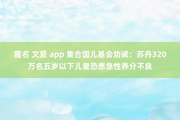 匿名 文爱 app 集合国儿基会劝诫：苏丹320万名五岁以下儿童恐患急性养分不良