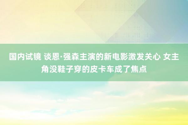 国内试镜 谈恩·强森主演的新电影激发关心 女主角没鞋子穿的皮卡车成了焦点