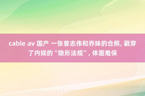 cable av 国产 一张曾志伟和乔妹的合照， 戳穿了内娱的“隐形法规”， 体面难保