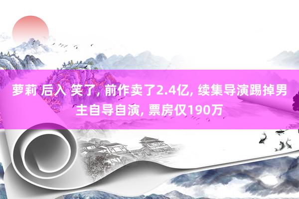 萝莉 后入 笑了， 前作卖了2.4亿， 续集导演踢掉男主自导自演， 票房仅190万