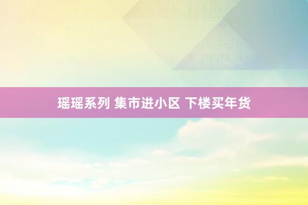 瑶瑶系列 集市进小区 下楼买年货