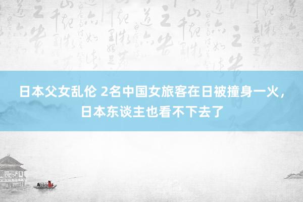 日本父女乱伦 2名中国女旅客在日被撞身一火，日本东谈主也看不下去了