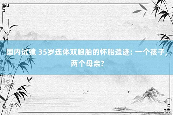 国内试镜 35岁连体双胞胎的怀胎遗迹: 一个孩子， 两个母亲?