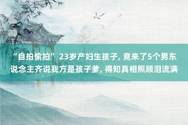 “自拍偷拍” 23岁产妇生孩子， 竟来了5个男东说念主齐说我方是孩子爹， 得知真相照顾泪流满