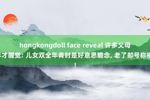 hongkongdoll face reveal 许多父母晚年才醒觉: 儿女双全年青时是好意思瞻念， 老了却号称横祸!