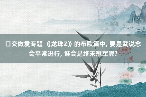 口交做爱专题 《龙珠Z》的布欧篇中， 要是武说念会平常进行， 谁会是终末冠军呢?