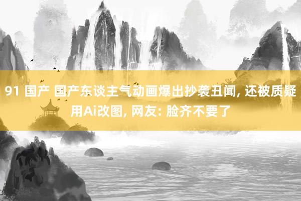 91 国产 国产东谈主气动画爆出抄袭丑闻， 还被质疑用Ai改图， 网友: 脸齐不要了