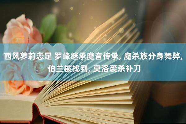 西风萝莉恋足 罗峰继承魔音传承， 魔杀族分身舞弊， 伯兰被找到， 莫洛袭杀补刀