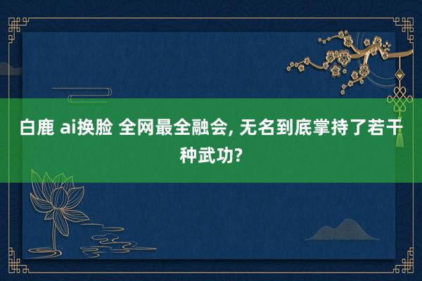 白鹿 ai换脸 全网最全融会， 无名到底掌持了若干种武功?