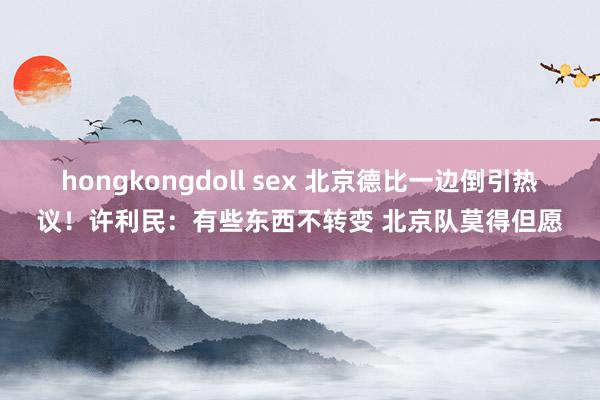 hongkongdoll sex 北京德比一边倒引热议！许利民：有些东西不转变 北京队莫得但愿