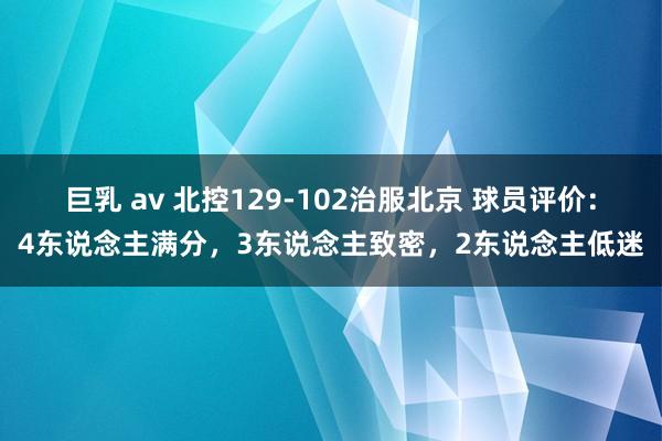 巨乳 av 北控129-102治服北京 球员评价：4东说念主满分，3东说念主致密，2东说念主低迷