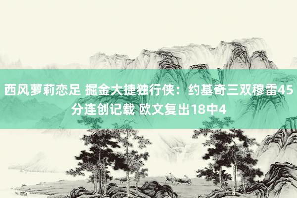 西风萝莉恋足 掘金大捷独行侠：约基奇三双穆雷45分连创记载 欧文复出18中4