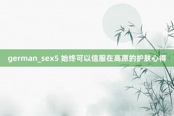 german_sex5 始终可以信服在高原的护肤心得