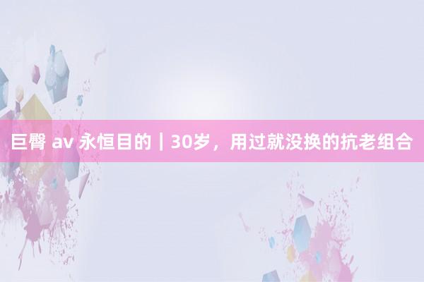 巨臀 av 永恒目的｜30岁，用过就没换的抗老组合