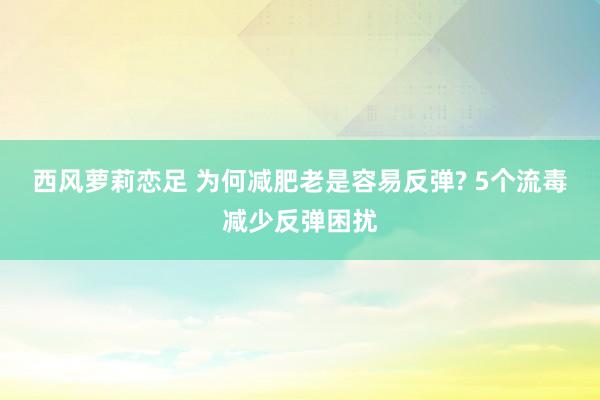 西风萝莉恋足 为何减肥老是容易反弹? 5个流毒减少反弹困扰