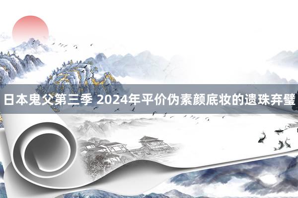 日本鬼父第三季 2024年平价伪素颜底妆的遗珠弃璧