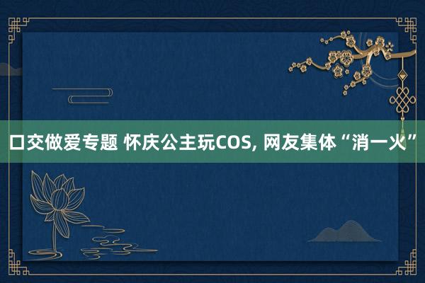 口交做爱专题 怀庆公主玩COS， 网友集体“消一火”