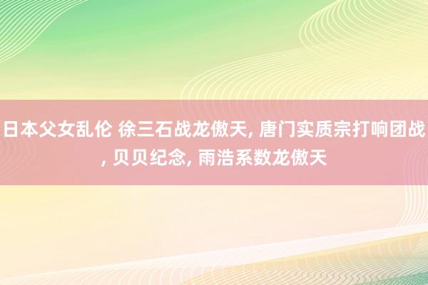 日本父女乱伦 徐三石战龙傲天， 唐门实质宗打响团战， 贝贝纪念， 雨浩系数龙傲天