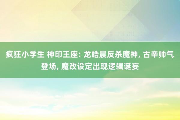 疯狂小学生 神印王座: 龙皓晨反杀魔神， 古辛帅气登场， 魔改设定出现逻辑诞妄