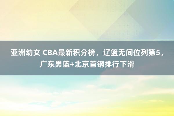 亚洲幼女 CBA最新积分榜，辽篮无间位列第5，广东男篮+北京首钢排行下滑