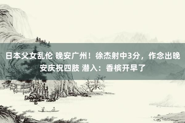 日本父女乱伦 晚安广州！徐杰射中3分，作念出晚安庆祝四肢 潜入：香槟开早了