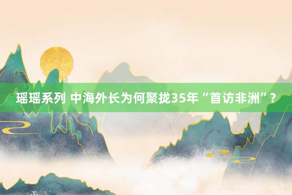 瑶瑶系列 中海外长为何聚拢35年“首访非洲”?