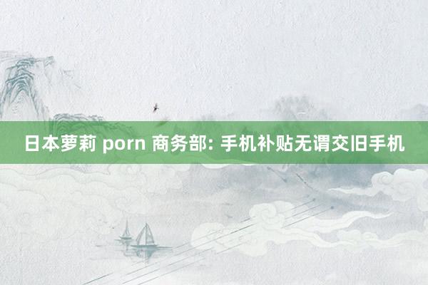 日本萝莉 porn 商务部: 手机补贴无谓交旧手机