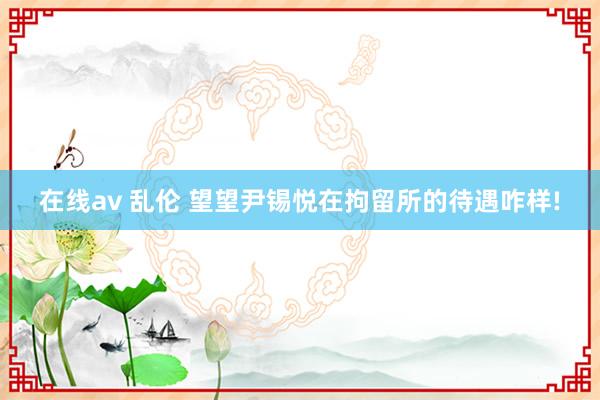 在线av 乱伦 望望尹锡悦在拘留所的待遇咋样!