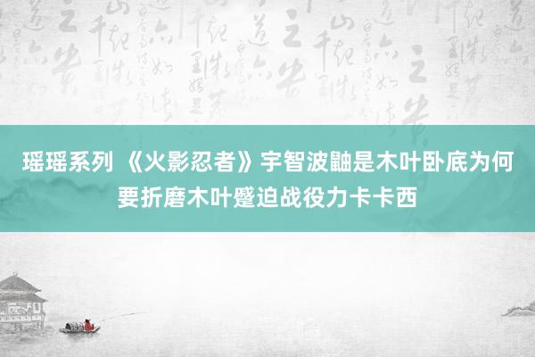 瑶瑶系列 《火影忍者》宇智波鼬是木叶卧底为何要折磨木叶蹙迫战